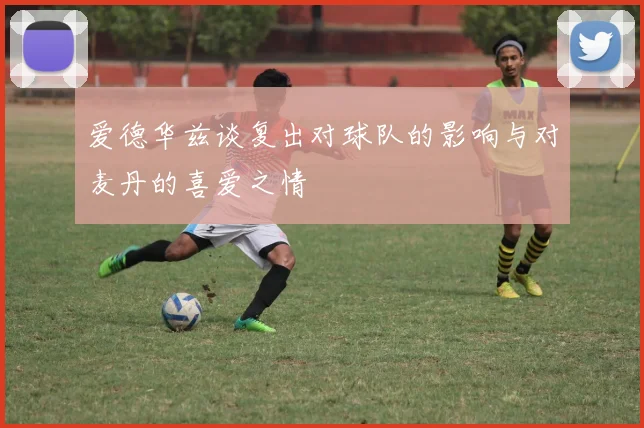 爱德华兹谈复出对球队的影响与对麦丹的喜爱之情