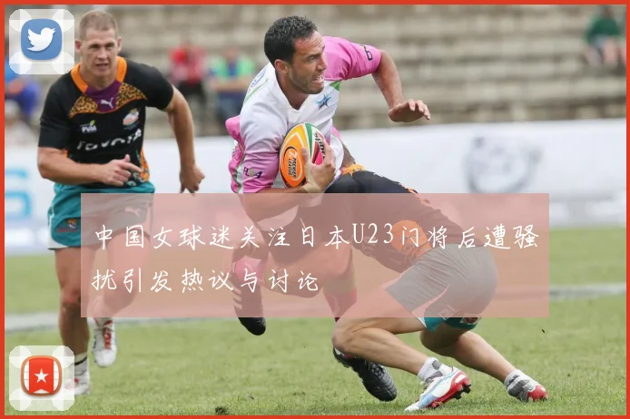 中国女球迷关注日本U23门将后遭骚扰引发热议与讨论