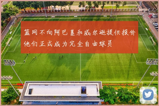 篮网不向阿巴基和威尔逊提供报价他们正式成为完全自由球员
