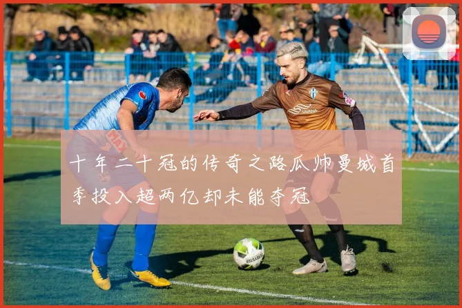 十年二十冠的传奇之路瓜帅曼城首季投入超两亿却未能夺冠