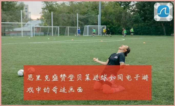 恩里克盛赞登贝莱进球如同电子游戏中的奇迹画面