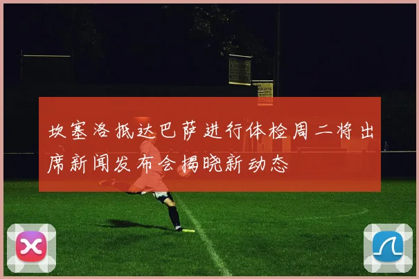 坎塞洛抵达巴萨进行体检周二将出席新闻发布会揭晓新动态