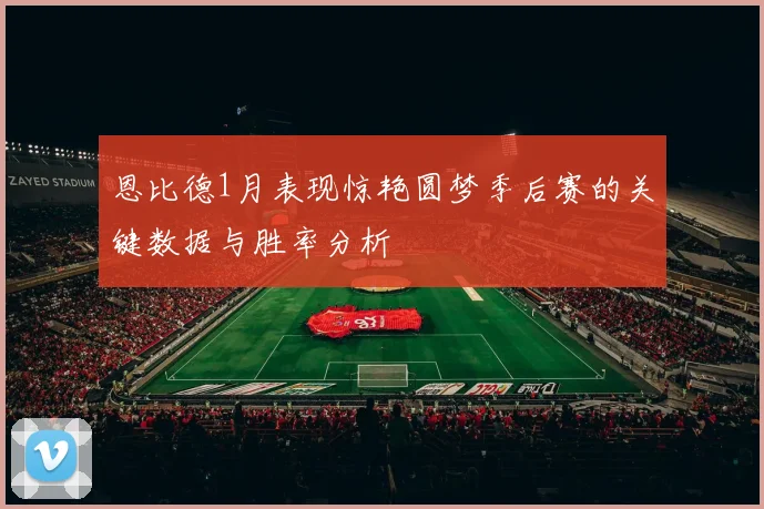 恩比德1月表现惊艳圆梦季后赛的关键数据与胜率分析