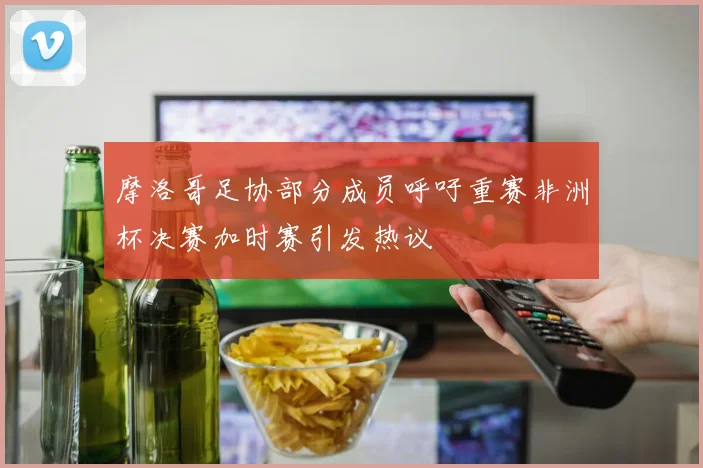 摩洛哥足协部分成员呼吁重赛非洲杯决赛加时赛引发热议