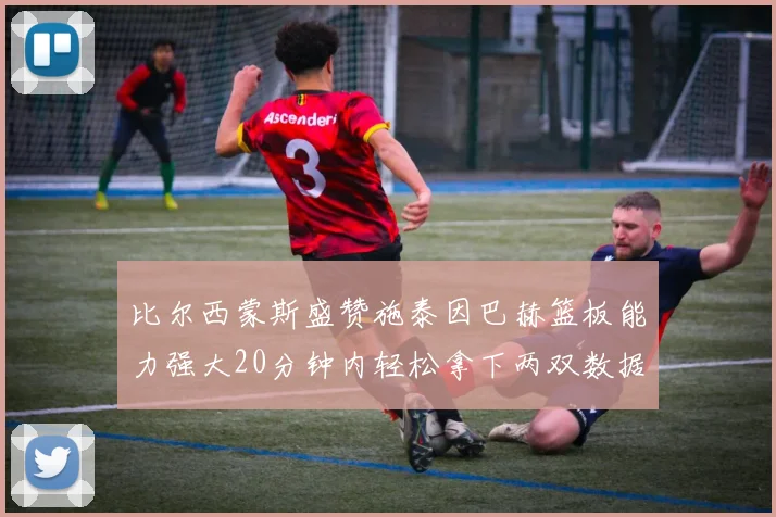 比尔西蒙斯盛赞施泰因巴赫篮板能力强大20分钟内轻松拿下两双数据