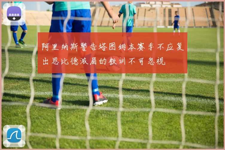 阿里纳斯警告塔图姆本赛季不应复出恩比德浓眉的教训不可忽视