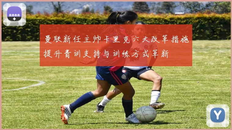 曼联新任主帅卡里克六大改革措施提升青训支持与训练方式革新