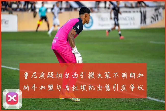鲁尼质疑切尔西引援决策不明朗加纳乔加盟与马杜埃凯出售引发争议