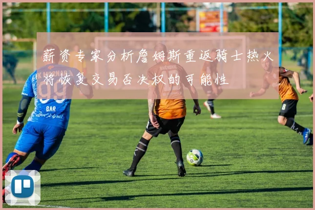 薪资专家分析詹姆斯重返骑士热火将恢复交易否决权的可能性