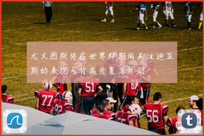尤文图斯将在世界杯期间关注迪亚斯的表现或将离开皇马计划