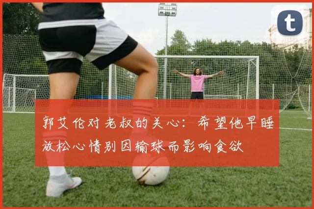 郭艾伦对老叔的关心：希望他早睡放松心情别因输球而影响食欲