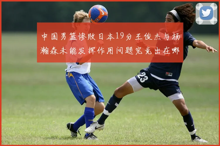中国男篮惨败日本19分王俊杰与杨瀚森未能发挥作用问题究竟出在哪儿