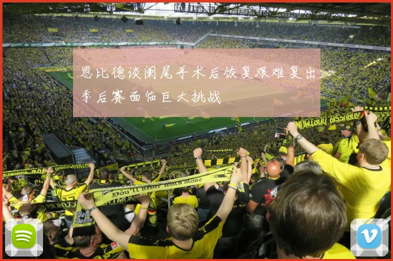 恩比德谈阑尾手术后恢复艰难复出季后赛面临巨大挑战