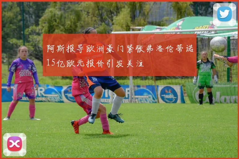阿斯报导欧洲豪门紧张弗洛伦蒂诺15亿欧元报价引发关注