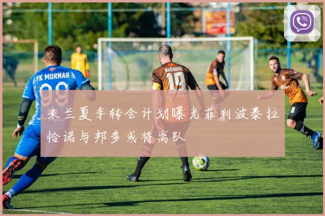 米兰夏季转会计划曝光菲利波泰拉恰诺与邦多或将离队